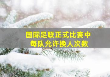 国际足联正式比赛中 每队允许换人次数